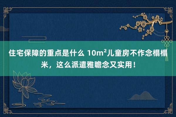 住宅保障的重点是什么 10m²儿童房不作念榻榻米，这么派遣雅瞻念又实用！