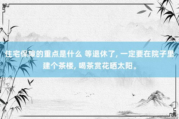 住宅保障的重点是什么 等退休了, 一定要在院子里建个茶楼, 喝茶赏花晒太阳。