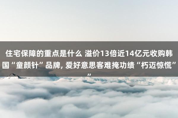 住宅保障的重点是什么 溢价13倍近14亿元收购韩国“童颜针”品牌, 爱好意思客难掩功绩“朽迈惊慌”