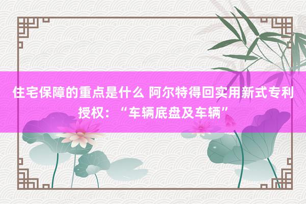 住宅保障的重点是什么 阿尔特得回实用新式专利授权：“车辆底盘及车辆”