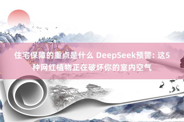 住宅保障的重点是什么 DeepSeek预警: 这5种网红植物正在破坏你的室内空气