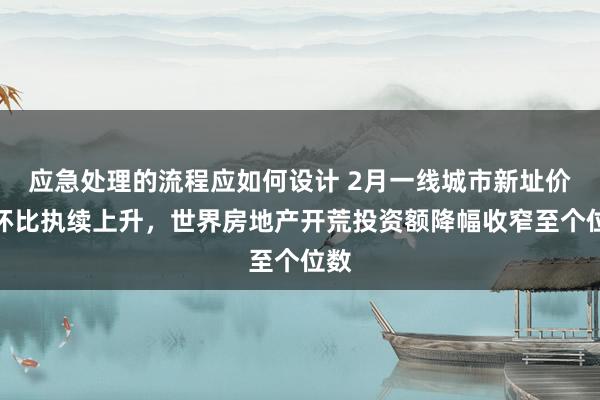 应急处理的流程应如何设计 2月一线城市新址价钱环比执续上升，世界房地产开荒投资额降幅收窄至个位数