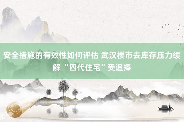 安全措施的有效性如何评估 武汉楼市去库存压力缓解 “四代住宅”受追捧