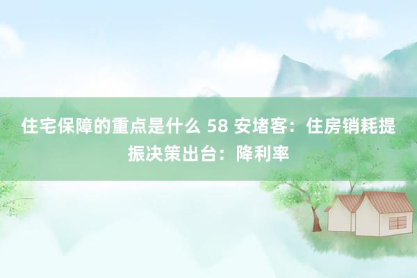 住宅保障的重点是什么 58 安堵客：住房销耗提振决策出台：降利率