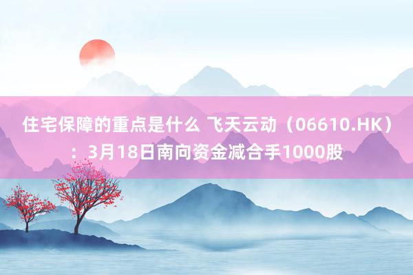 住宅保障的重点是什么 飞天云动（06610.HK）：3月18日南向资金减合手1000股